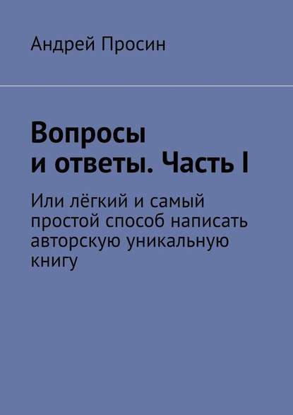 Вопросы и ответы. Часть I. Или лёгкий и самый простой способ написать авторскую уникальную книгу - Андрей Просин