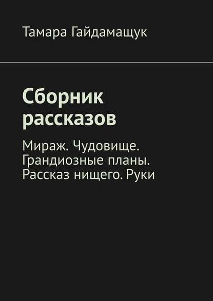 Сборник рассказов. Мираж. Чудовище. Грандиозные планы. Рассказ нищего. Руки - Тамара Гайдамащук