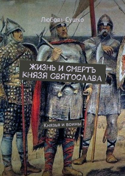 Жизнь и смерть князя Святослава. Князья и воины — Любовь Сушко