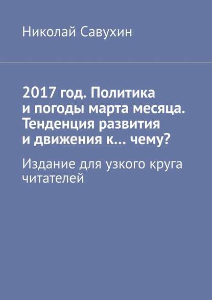 2017 год. Политика и погоды марта месяца. Тенденция развития и движения к…чему? Издание для узкого круга читателей — Николай Савухин