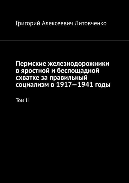 Пермские железнодорожники в яростной и беспощадной схватке за правильный социализм в 1917—1941 годы. Том II - Григорий Алексеевич Литовченко