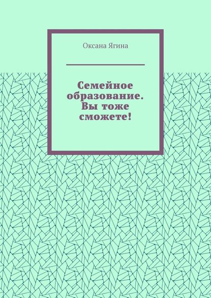 Семейное образование. Вы тоже сможете! Как начать обучать своих детей самостоятельно дома — Оксана Ягина