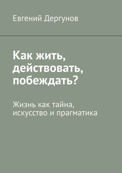 Как жить, действовать, побеждать? Жизнь как тайна, искусство и прагматика - Евгений Дергунов