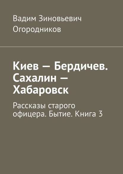 Киев – Бердичев. Сахалин – Хабаровск. Рассказы старого офицера. Бытие. Книга 3 — Вадим Зиновьевич Огородников