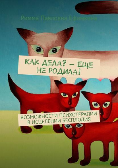 Как дела? – Еще не родила! Возможности психотерапии в исцелении бесплодия - Римма Павловна Ефимкина