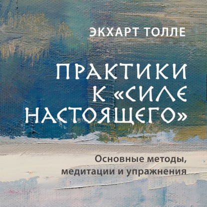 Практики к «Силе настоящего». Основные методы, медитации и упражнения - Экхарт Толле