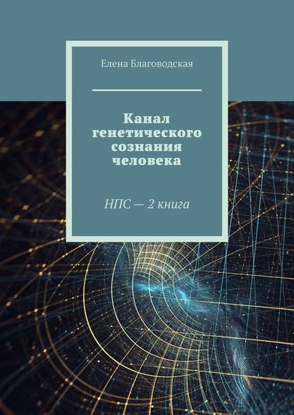 Канал генетического сознания человека. НПС – 2 книга - Елена Благоводская