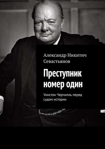 Преступник номер один. Уинстон Черчилль перед судом истории - Александр Никитич Севастьянов