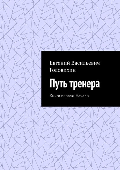 Путь тренера. Книга первая. Начало - Евгений Васильевич Головихин