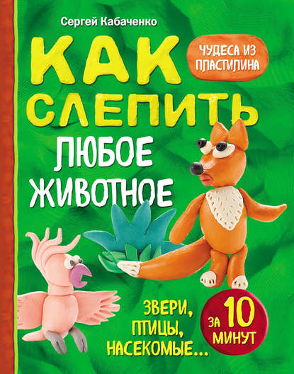 Как слепить из пластилина любое животное за 10 минут. Звери, птицы, насекомые… - Сергей Кабаченко