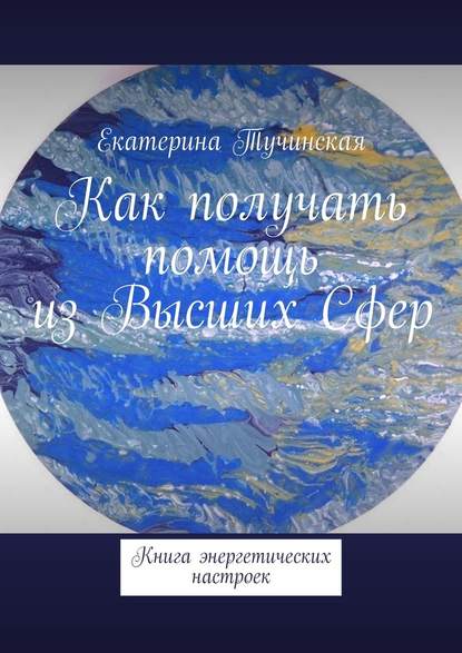 Как получать помощь из Высших Сфер. Книга энергетических настроек - Екатерина Тучинская