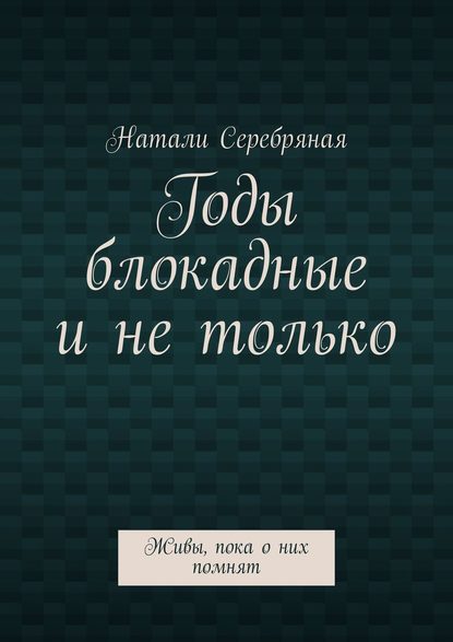 Годы блокадные и не только. Живы, пока о них помнят - Натали Серебряная