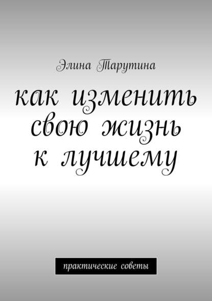 Как изменить свою жизнь к лучшему. Практические советы — Элина Тарутина