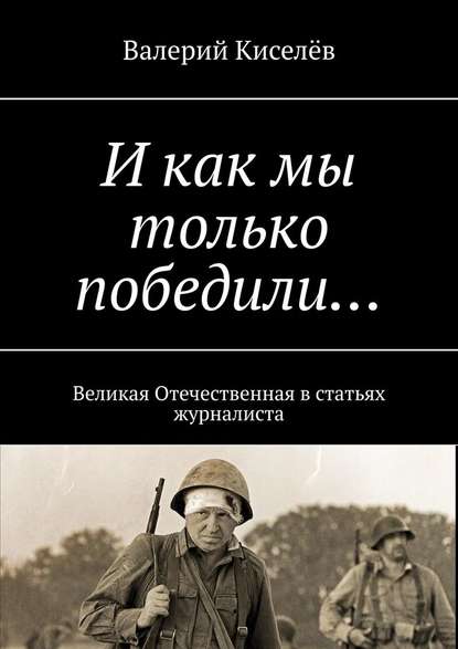 И как мы только победили… Великая Отечественная в статьях журналиста — Валерий Киселев