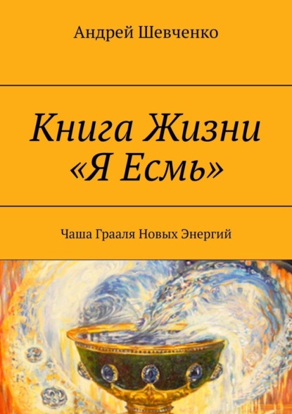 Книга Жизни «Я Есмь». Чаша Грааля Новых Энергий — Андрей Шевченко