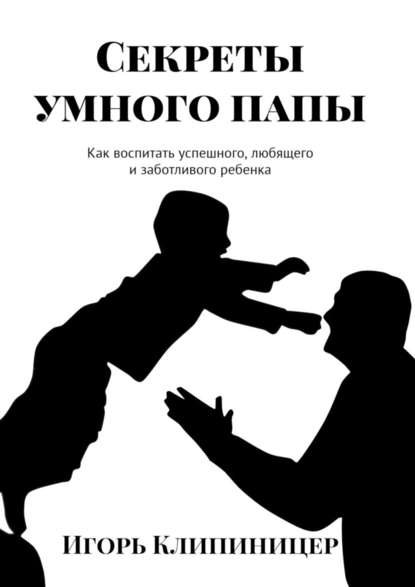 Секреты умного папы. Как воспитать успешного, любящего и заботливого ребенка — Игорь Клипиницер