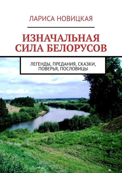 Изначальная сила белорусов. Легенды, предания, сказки, поверья, пословицы - Лариса Новицкая