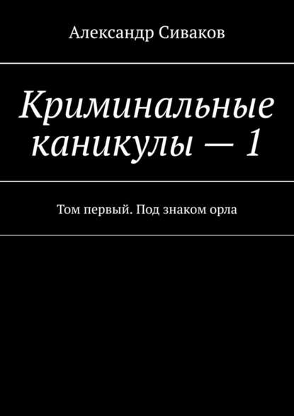 Криминальные каникулы – 1. Том первый. Под знаком орла — Александр Сиваков