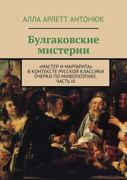 Булгаковские мистерии. «Мастер и Маргарита» в контексте русской классики Очерки по мифопоэтике. Часть III - Алла Арлетт Антонюк