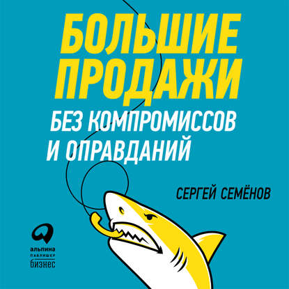 Большие продажи без компромиссов и оправданий: Система эффективных продаж по телефону и на встречах - Сергей Семёнов