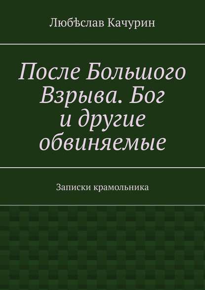 После Большого Взрыва. Бог и другие обвиняемые. Записки крамольника - Любѣслав Качурин