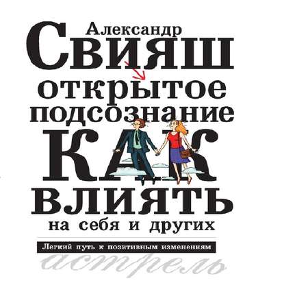 Открытое подсознание. Как влиять на себя и других. Легкий путь к позитивным изменениям - Александр Свияш