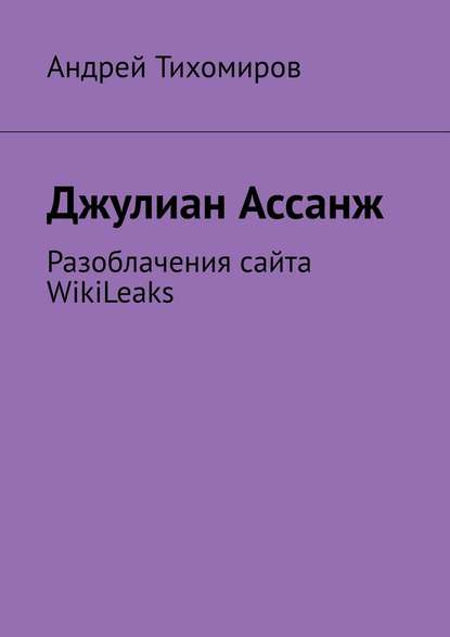 Джулиан Ассанж. Разоблачения сайта WikiLeaks — Андрей Тихомиров