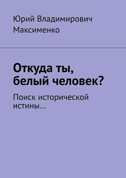 Откуда ты, белый человек? Поиск исторической истины… - Юрий Владимирович Максименко