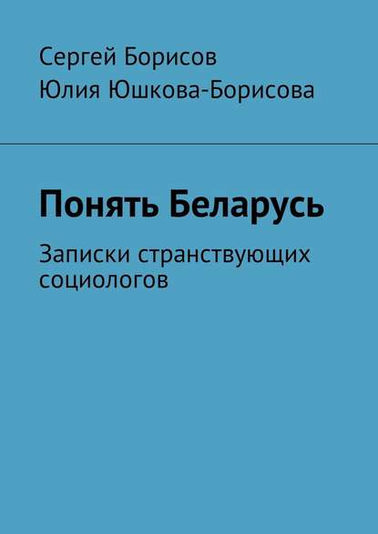 Понять Беларусь. Записки странствующих социологов — Юлия Юшкова-Борисова