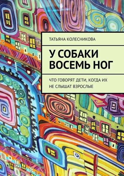 У собаки восемь ног. Что говорят дети, когда их не слышат взрослые — Татьяна Колесникова