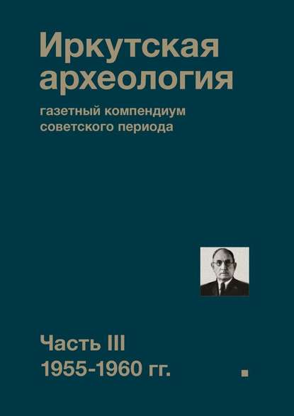 Иркутская археология: газетный компендиум советского периода. Часть III. 1955-1960 гг. - Коллектив авторов