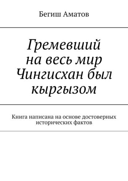 Гремевший на весь мир Чингисхан был кыргызом. Книга написана на основе достоверных исторических фактов — Бегиш Аматович Аматов