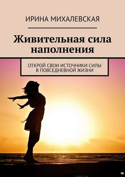 Живительная сила наполнения. Открой свои источники силы в повседневной жизни — Ирина Михалевская