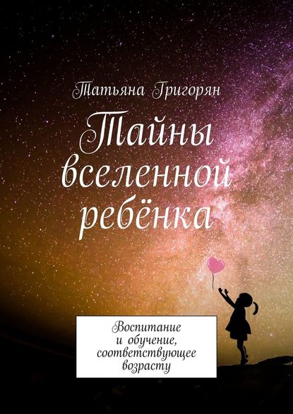 Тайны вселенной ребёнка. Воспитание и обучение, соответствующее возрасту - Татьяна Юрьевна Григорян