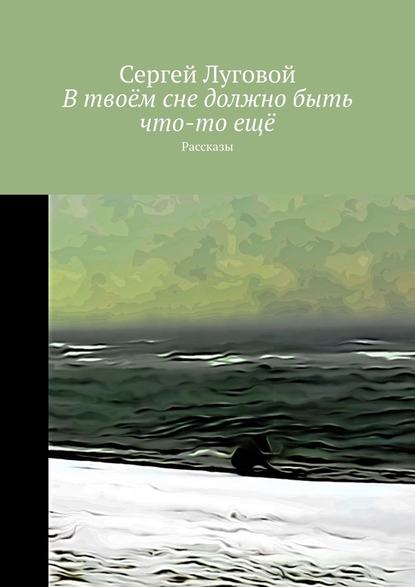 В твоём сне должно быть что-то ещё. Рассказы - Сергей Луговой