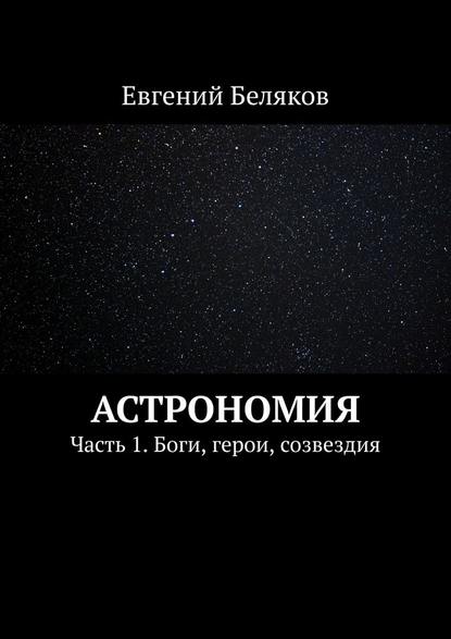 Астрономия. Часть 1. Боги, герои, созвездия — Евгений Беляков