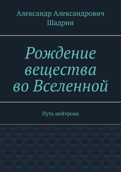 Рождение вещества во Вселенной. Путь нейтрона - Александр Александрович Шадрин