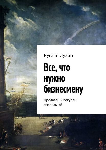 Все, что нужно бизнесмену. Продавай и покупай правильно! - Руслан Лузин