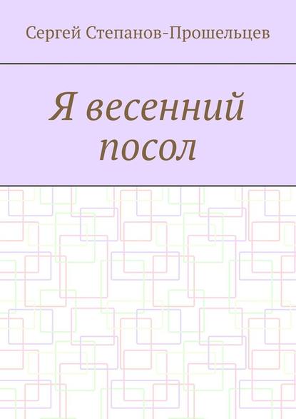 Я весенний посол. Седьмой сборник стихов поэта — Сергей Степанов-Прошельцев