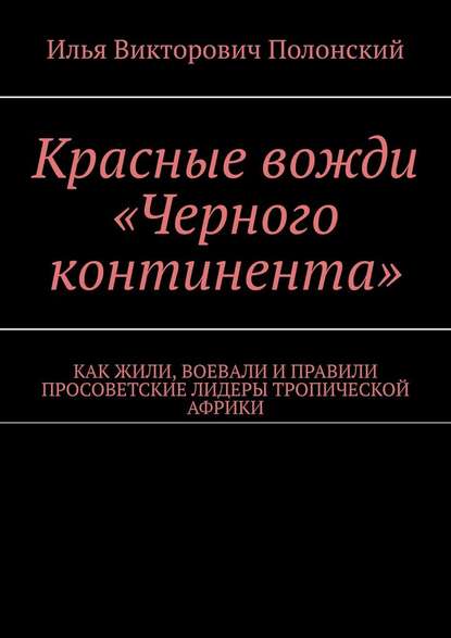 Красные вожди «Черного континента». Как жили, воевали и правили просоветские лидеры тропической Африки - Илья Викторович Полонский