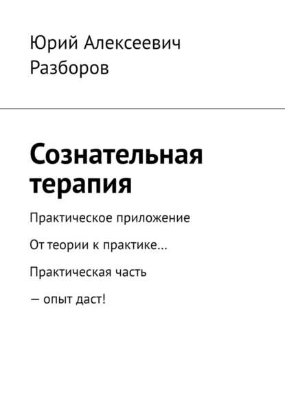 Сознательная терапия. Практическое приложение. От теории к практике… Практическая часть – опыт даст! - Юрий Алексеевич Разборов