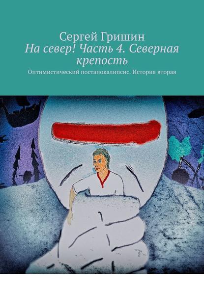 На север! Часть 4. Северная крепость. Оптимистический постапокалипсис. История вторая — Сергей Гришин