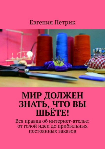 Мир должен знать, что вы шьёте! Вся правда об интернет-ателье: от голой идеи до прибыльных постоянных заказов — Евгения Петрик