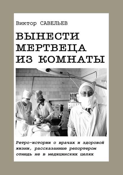 Вынести мертвеца из комнаты. Ретро-истории о врачах и здоровой жизни, рассказанные репортером отнюдь не в медицинских целях — Виктор Савельев