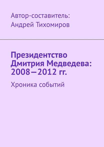 Президентство Дмитрия Медведева: 2008—2012 гг. Хроника событий — Андрей Тихомиров