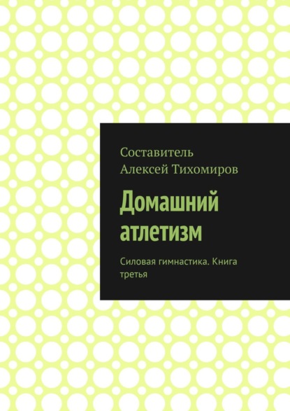 Домашний атлетизм. Силовая гимнастика. Книга третья - Алексей Тихомиров