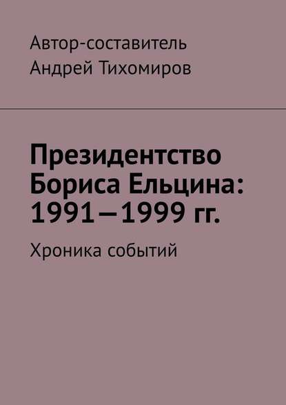 Президентство Бориса Ельцина: 1991—1999 гг. Хроника событий — Андрей Тихомиров