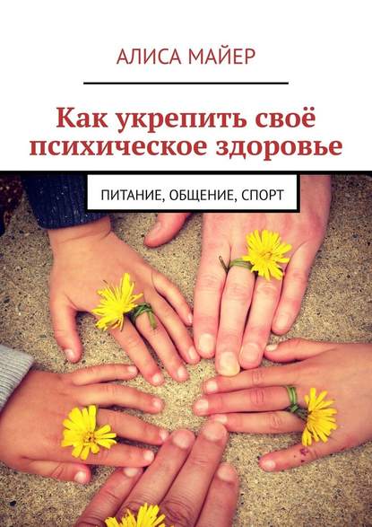 Как укрепить своё психическое здоровье. Питание, общение, спорт - Алиса Майер