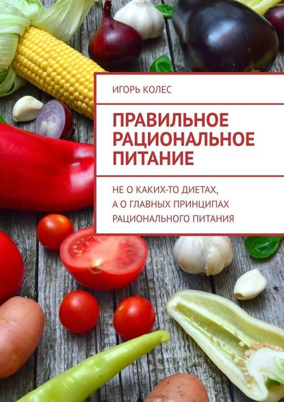 Правильное рациональное питание. Не о каких-то диетах, а о главных принципах рационального питания - Игорь Михайлович Колес