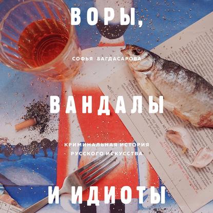 Воры, вандалы и идиоты. Криминальная история русского искусства - Софья Багдасарова